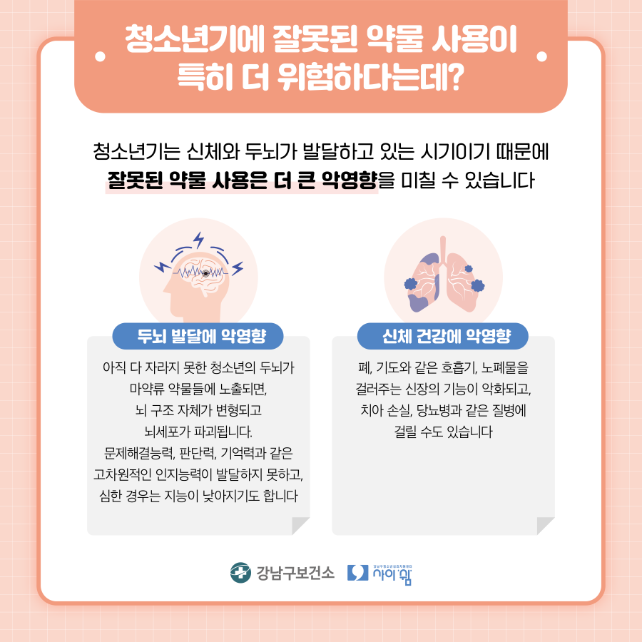 청소년기는 신체와 두뇌가 발달하고 있는 시기이기 때문에 잘못된 약물 사용은 더 큰 악영향을 미칠 수 있습니다. 아직 다 자라지 못한 청소년의 두뇌가 마약류 약물에 노출되면 뇌 구조 자체가 변형되고 뇌세포가 파괴됩니다. 문제해결능력, 판단력, 기억력과 같은 고차원적인 인지능력이 발달하지 못하고 심한 경우는 지능이 낮아지기도 합니다. 폐, 기도와 같은 호흡기, 노폐물을 걸러주는 신장의 기능이 약화되고 치아 손실, 당뇨병과 같은 질병에 걸릴 수도 있습니다.