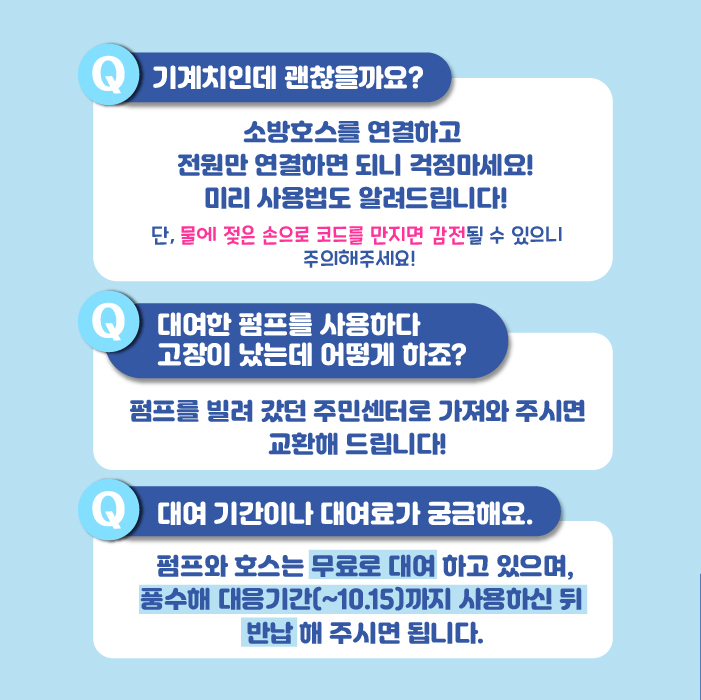 기계를 잘 못 다루는 분도 괜찮습니다. 소방호스를 연결하고 전원만 켜면 되니 걱정마세요! 미리 사용법도 알려드립니다! 단, 물에 젖은 손으로 코드를 만지면 감전될 수 있으니 주의해주세요! 만약 빌려간 펌프가 고장났다면 펌프를 빌려갔던 주민센터로 가져와 주시면 교환해 드립니다! 펌프와 호스는 무료로 대여하고 있으며, 풍수해 대응 기간인 10월 15일까지 사용하신 뒤 반납해 주시면 됩니다.