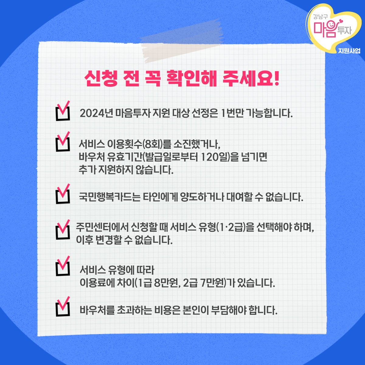 신청 전 꼭 확인해 주세요! 첫째, 2024년 마음투자 지원 대상 선정은 1번만 가능합니다. 둘째, 서비스 이용횟수(8회)를 소진했거나, 바우처 유효기간(발급일로부터 120일)을 넘기면 추가 지원하지 않습니다. 셋째, 국민행복카드는 타인에게 양도하거나 대여할 수 없습니다. 넷째, 주민센터에서 신청할 때 서비스 유형(1·2형)을 선택해야 하며, 이후 변경할 수 없습니다. 다섯째, 서비스 유형에 따라 이용료에 차이가 있습니다. 1급은 8만원, 2급은 7만원입니다. 여섯째, 바우처를 초과하는 비용은 본인이 부담해야 합니다.