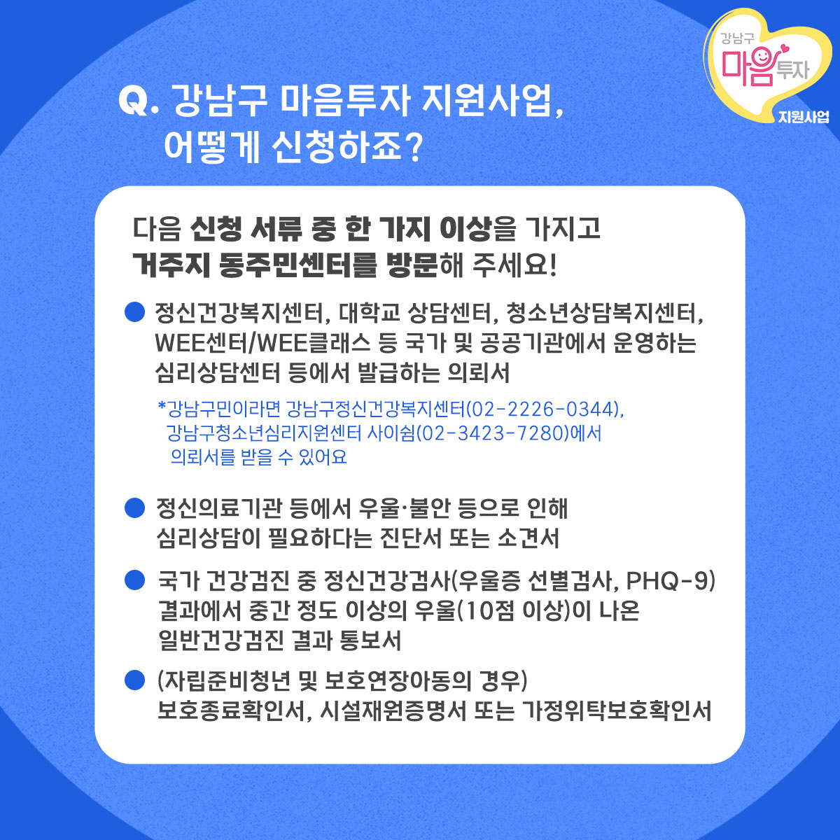 다음 신청서류 중 한 가지 이상을 가지고 거주지 동주민센터를 방문하면 강남구 마음투자 지원사업을 신청할 수 있습니다. 첫째, 정신건강복지센터, 대학교 상담센터, 청소년상담복지센터, Wee센터/Wee클래스 등 국가 및 공공기관에서 운영하는 심리상담센터 등에서 발급하는 의뢰서입니다. 강남구민이라면 강남구정신건강복지센터(02-2226-0344), 강남구청소년심리지원센터 사이쉼(02-3423-7280)에서 의뢰서를 받을 수 있어요. 둘째, 정신의료기관 등에서 우울·불안 등으로 인해 심리상담이 필요하다는 진단서 또는 소견서입니다. 셋째, 국가 건강검진 중 정신건강검사(우울증 선별검사, PHQ-9) 결과에서 중간 정도 이상의 우울(10점 이상)이 나온 일반건강검진 결과 통보서입니다. 자립준비청년이나 보호연장아동의 경우 보호종료확인서, 시설재원증명서 또는 가정위탁보호확인서를 제출해야 합니다.