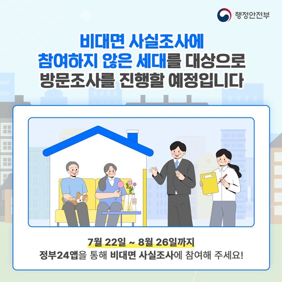 비대면 사실조사에 참여하지 않은 세대를 대상으로 방문조사를 진행할 예정입니다. 7월22일~8월26일까지 정부24앱을 통해 비대면 사실조사에 참여해 주세요!