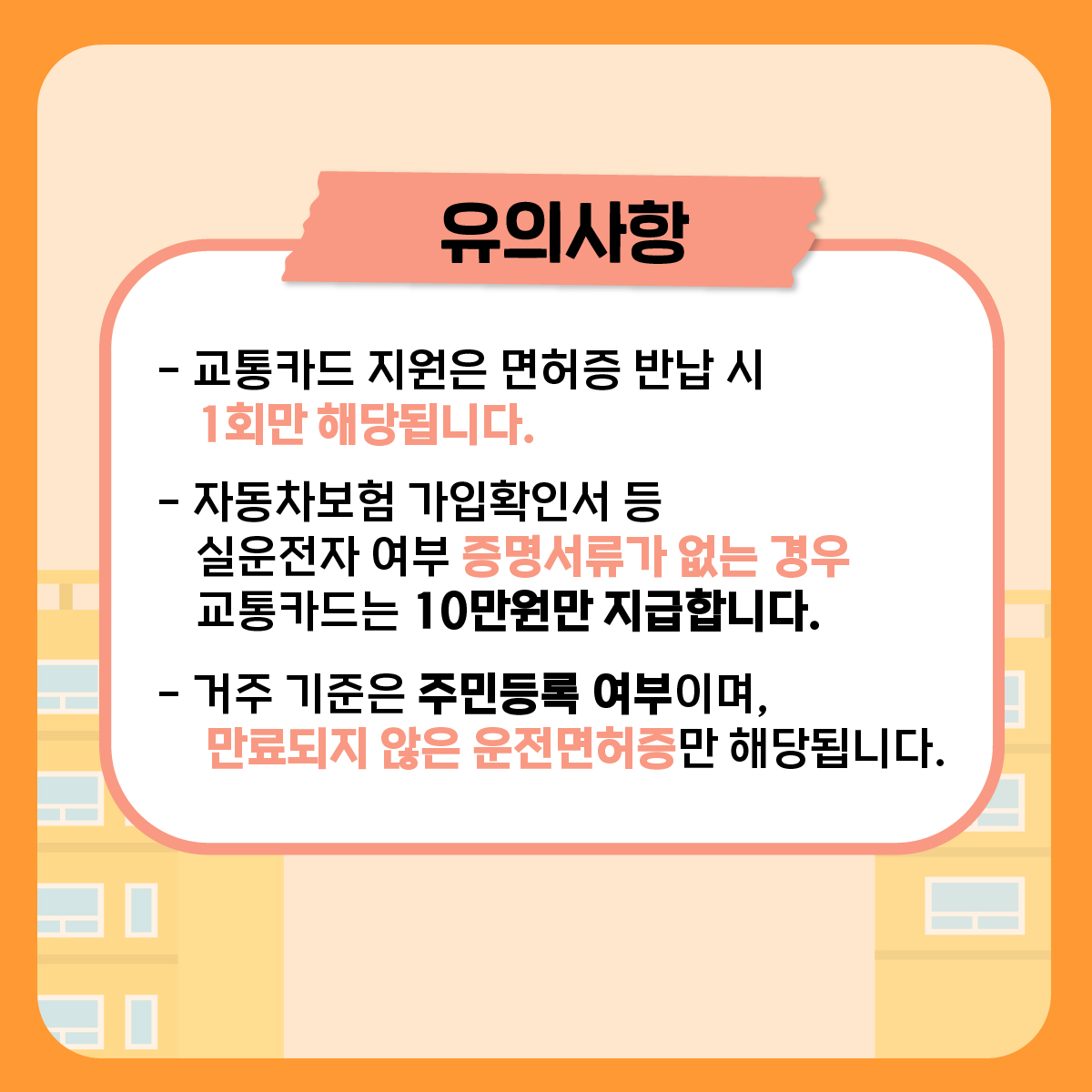 다음의 유의사항을 확인해 주세요. 첫째, 교통카드 지원은 면허증 반납 시 1회만 해당됩니다. 둘째, 자동차보험 가입확인서 등 실운전자 여부를 확인할 수 있는 서류가 없는 경우 교통카드 지원은 10만원만 지급합니다. 셋째, 거주 기준은 주민등록 여부이며, 만료되지 않은 운전면허증만 해당됩니다.