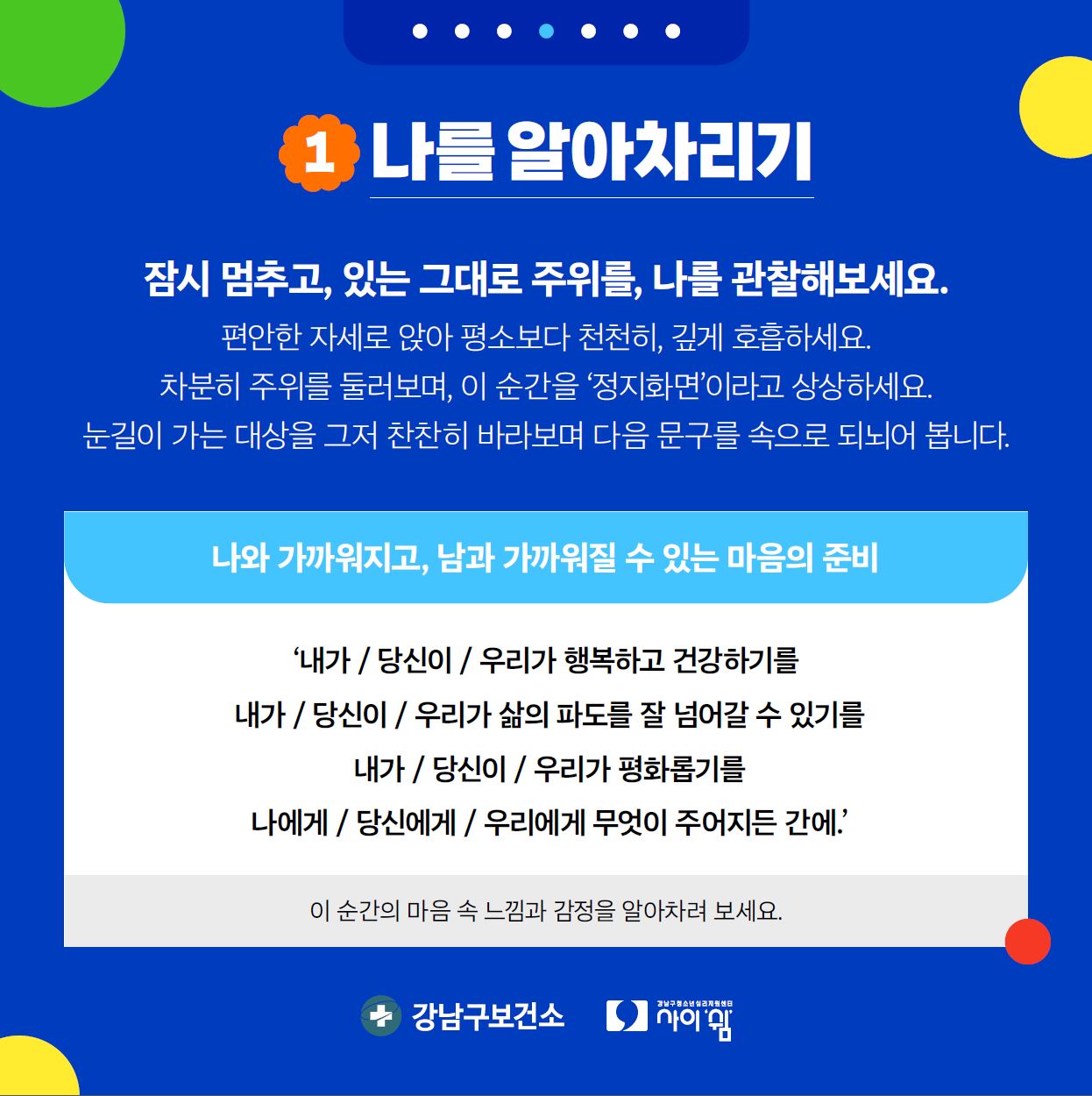 먼저 나를 알아차리기입니다. 잠시 멈추고, 있는 그대로 주위를, 나를 관찰해보세요. 편안한 상태로 앉아 평소보다 천천히, 깊게 호흡하세요. 차분히 주위를 둘러보며, 이 순간을 '정지화면'이라고 상상하세요. 눈길이 가는 대상을 그저 찬찬히 바라보며 다음 문구를 속으로 되뇌어 봅니다. '내가 / 당신이 / 우리가 행복하고 건강하기를 / 내가 / 당신이 / 우리가 삶의 파도를 잘 넘어갈 수 있기를 / 내가 / 당신이 / 우리가 평화롭기를 / 나에게 / 당신에게 / 우리에게 무엇이 주어지든 간에' 이 순간의 마음 속 느낌과 감정을 알아차려 보세요.