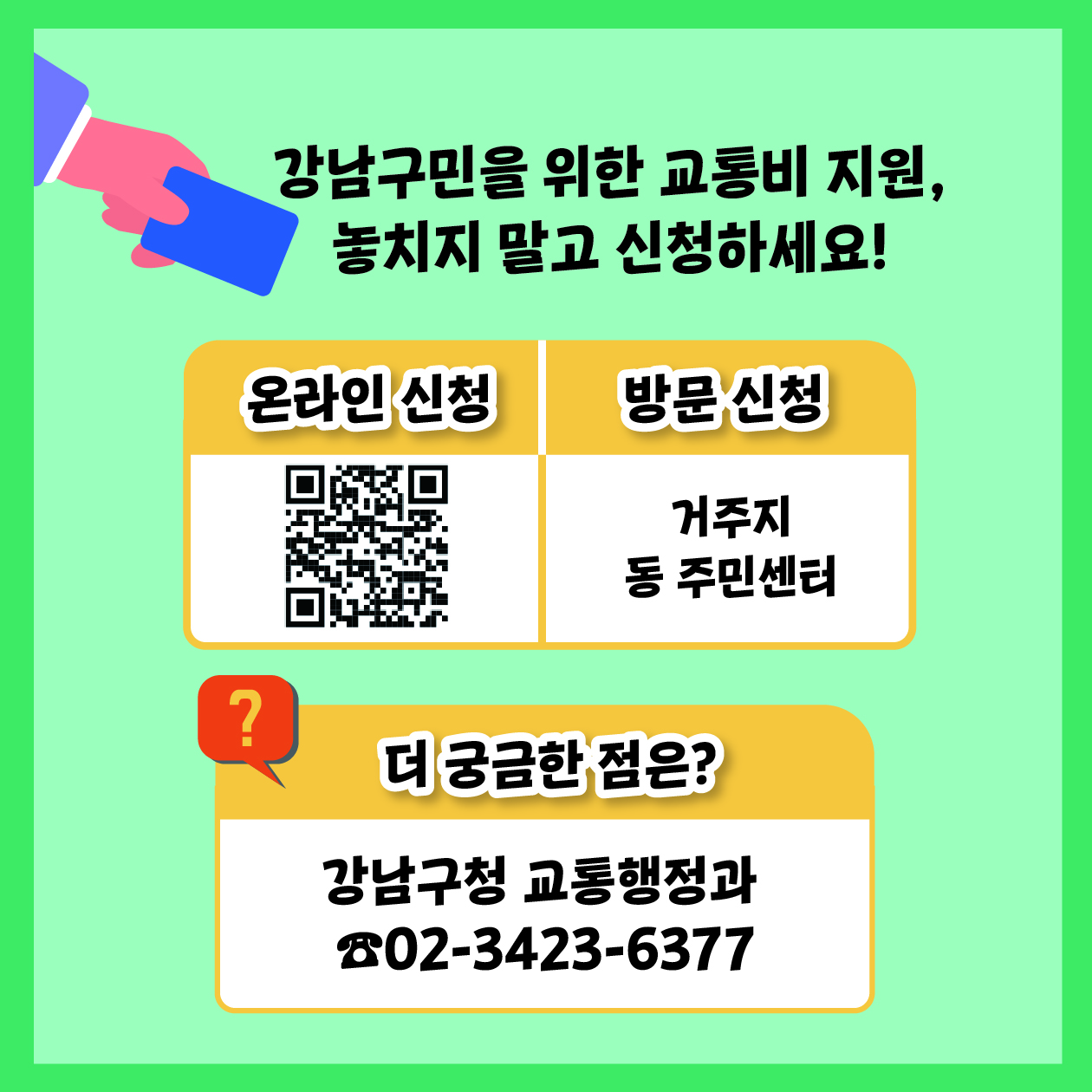 강남구민을 위한 교통비 지원, 놓치지 말고 신청하세요! 방문신청은 거주지 동 주민센터, 온라인 신청은 홈페이지 greenbus.gangnam.go.kr에서 하면 됩니다. 더 궁금한 점은 강남구청 교통행정과 ☎02-3423-6377로 연락주세요.