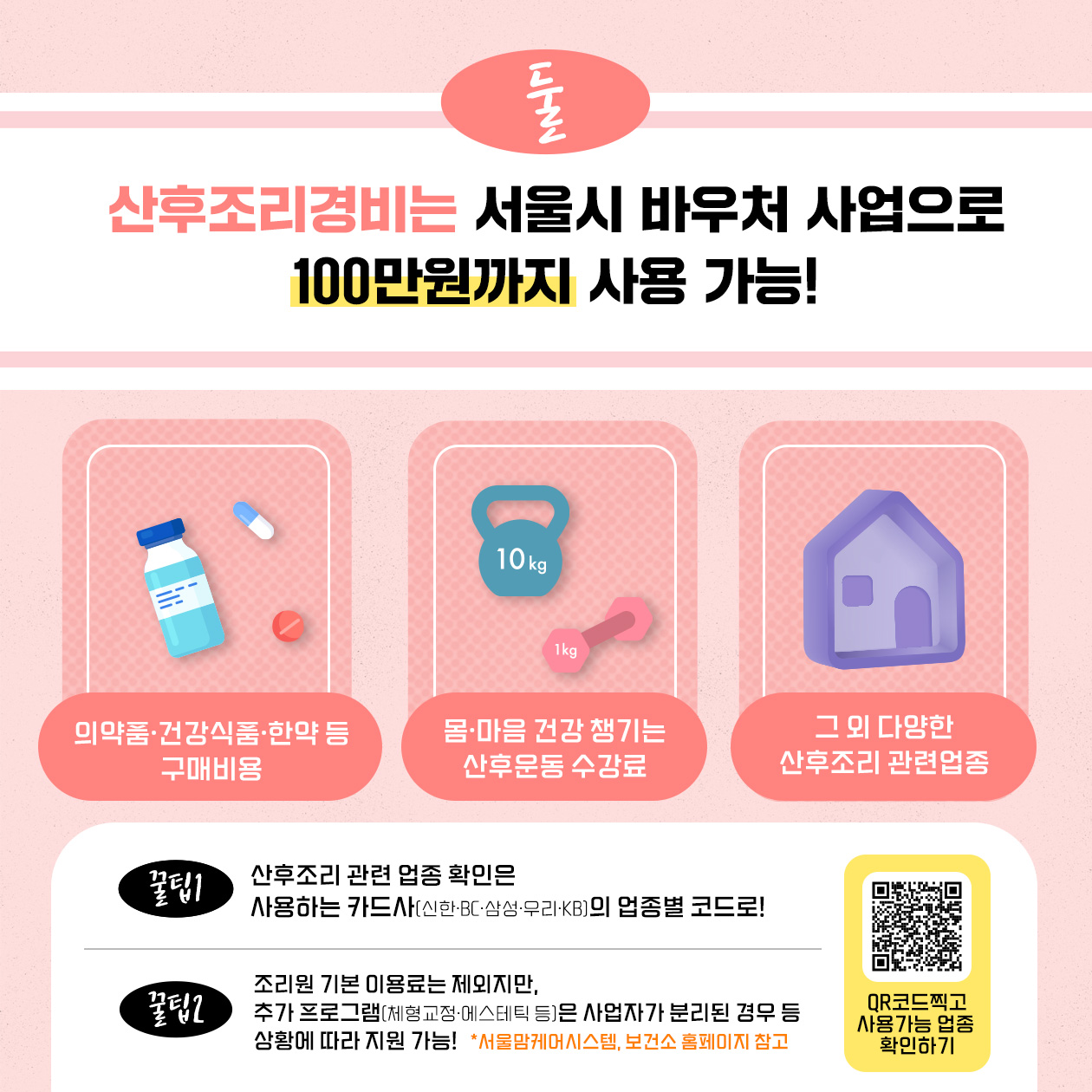 산후조리경비는 서울시 바우처 사업으로 100만원까지 사용 가능합니다. 해당 범위는 의약품·건강식품·한약 등 구매비용, 산후운동 수강료, 그 외 다양한 산후조리 관련업종입니다. 산후조리 관련 업종 확인은 신한·BC·삼성·우리·KB 등 사용하는 카드사의 업종별 코드로 해주세요. 조리원 기본 이용료는 제외지만, 체형교정·에스테틱 등 추가 프로그램은 사업자가 분리된 경우 등 상황에 따라 지원 가능하니 서울맘케어 시스템, 보건소 홈페이지 등을 참고해 주시거나 업체에 문의해 주세요.