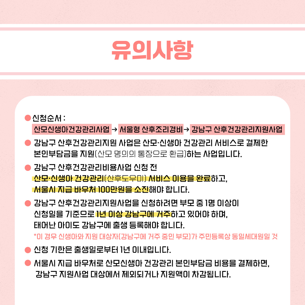 신청 전 다음의 유의사항을 기억해 주세요. 신청순서는 산모·신생아건강관리 서비스 → 서울형 산후조리경비 → 강남구 산후건강관리지원사업 순입니다. 강남구 산후건강관리지원사업은 산모·신생아건강관리 서비스로 결제한 본인 부담금을 산모 명의의 통장으로 환급해 드리는 사업입니다. 강남구 산후건강관리지원사업 신청 전 산모·신생아 건강관리 서비스 이용을 완료하고, 서울시 지급 바우처 100만원을 소진해야 합니다. 강남구 산후건강관리지원사업을 신청하려면 부모 중 1명이 신청일을 기준으로 1년 이상 강남구에 거주하고 있어야 하며, 태어난 아이도 강남구에 출생 등록해야 합니다. 이때 신생아와 지원대상(강남구에 거주 중인 부모)가 주민등록상 동일세대원이어야 합니다. 신청 기한은 출생일로부터 1년 이내입니다. 서울시 지급 바우처로 산모·신생아 건강관리 서비스 본인부담금을 결제하면 강남구 산후건강관리지원사업 대상에서 제외되거나 지원액이 차감됩니다.