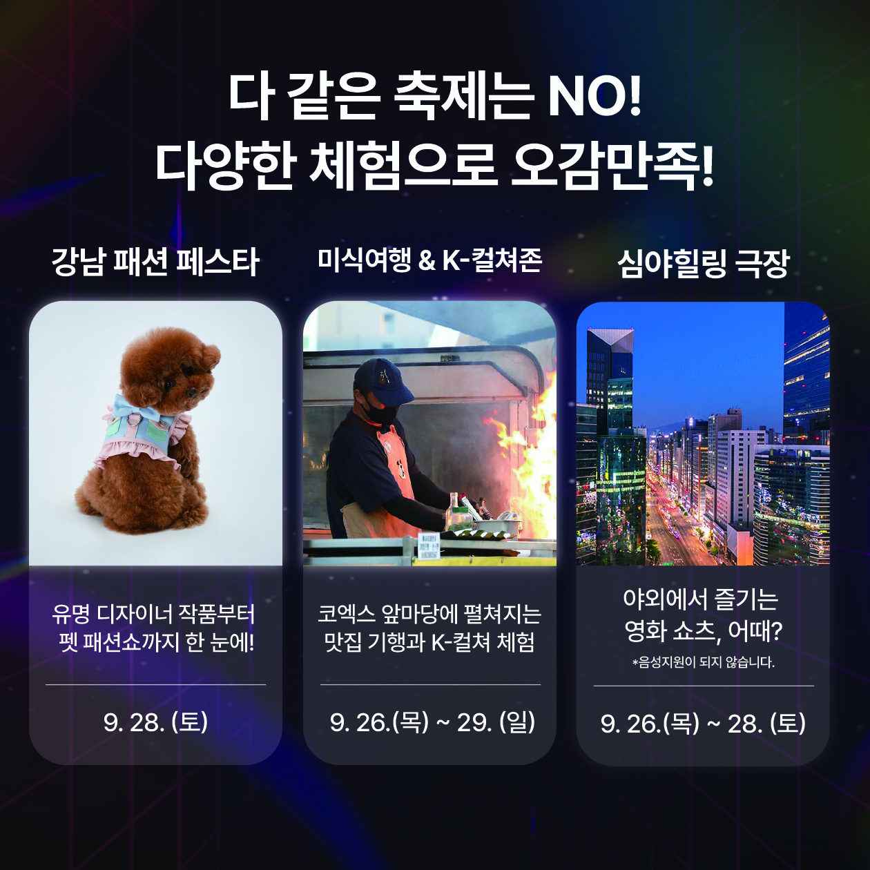 다같은 축제는 No! 다양한 체험으로 오감을 만족시켜드립니다. 28일 강남 패션 페스타에서는 유명 디자이너 작품부터 펫 패션쇼까지 한번에 볼 수 있습니다. 코엑스 앞마당에 펼쳐지는 맛집 기행과 K-컬쳐 체험 미식여행&K-컬쳐존은 26일부터 29일까지 진행합니다. 야외에서 영화쇼츠를 즐기는 심야힐링극장은 26일 밤 11시부터 2시간 동안 진행합니다. 단 음성지원이 되지 않으니 참고해 주세요.