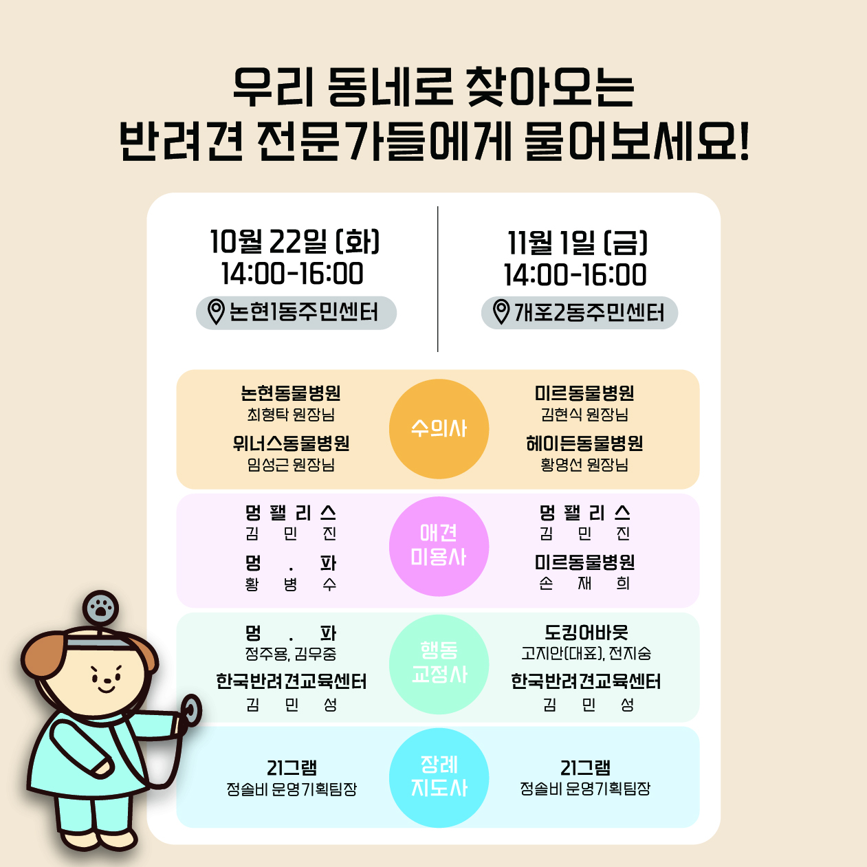 우리 동네로 찾아오는 반려견 전문가들에게 물어보세요! 10월 22일 오후 2시부터 4시까지 논현1동 주민센터를 방문하면 논현동물병원 최형탁 원장님, 위너스동물병원 임성근 원장님, 멍팰리스 김민진 미용사, 멍파 황병수 미용사, 멍파 정주용 훈련사와 김우중 훈련사, 한국반려견교육센터 김민성 훈련사, 21그램 정솔비 운영기획팀장을 만날 수 있습니다. 11월 1일 오후 2시부터 4시까지 개포2동 주민센터에는 미르동물병원 김현식 원장님, 헤이든 동물병원 황영선 원장님, 멍팰리스 김민진 미용사, 미르동물병원 손재희 미용사, 도킹어바웃 고지안 대표와 전지숭 훈련사, 한국반려견교육센터  김민성 훈련사, 21그램 정솔비 운영기획팀장을 만날 수 있습니다.