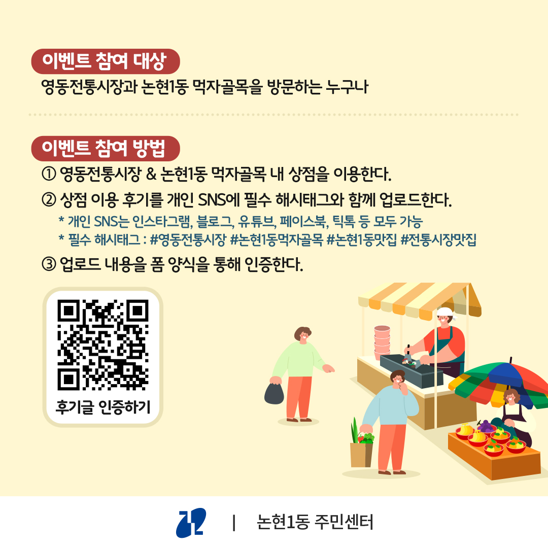 영동전통시장과 논현1동 먹자골목을 방문하는 누구나 참여할 수 있습니다. 영동전통시장 또는 논현1동 먹자골목 내 상점을 이용한 뒤 상점 이용 후기를 개인 SNS에 필수 해시태그와 함께 업로드합니다. 개인 SNS는 인스타그램, 블로그, 유튜브, 페이스북, 틱톡 등 모두 가능하고, 필수 해시태그는 #영동전통시장 #논현1동먹자골목 #논현1동맛집 #전통시장맛집입니다. 업로드 내용을 네이버 폼 양식을 통해 인증하면 끝입니다.