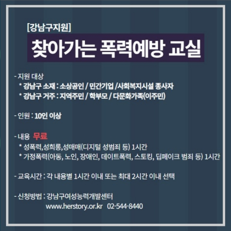 강남구가 지원하는 찾아가는 폭력예방교실을 신청하세요. 강남구 소재 소상공인·민간기업·사회복지시설 종사자 또는 강남구 거주 주민·학부모·다문화가족(이주민)이면 신청할 수 있습니다. 10명 이상이 모이면 무료로 성폭력·성희롱·성매매(디지털성범죄 등) 1시간, 가정폭력(아동, 노인, 장애인, 교제폭력, 스토킹, 딥페이크 범죄 등) 1시간 교육을 받을 수 있습니다. 신청은 강남구 여성능력개발센터 홈페이지 www.herstory.or.kr 또는 02-544-8440로 하시면 됩니다.