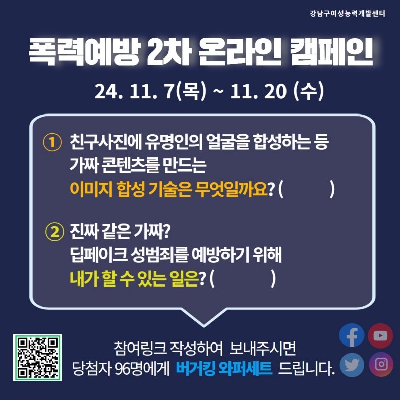 11월 20일까지 진행하는 폭력예방 2차 온라인 캠페인에 참여하세요. ① 친구 사진에 유명인의 얼굴을 합성하는 등 가짜 콘텐츠를 만드는 이미지 합성기술은 무엇일까요? ② 진짜 같은 가짜? 딥페이크 성범죄를 예방하기 위해 내가 할 수 있는 일은? 두 가지 질문에 대한 답을 참여링크를 통해 작성해서 보내주시면 당첨자 96명에게 버거킹 와퍼세트 드립니다.