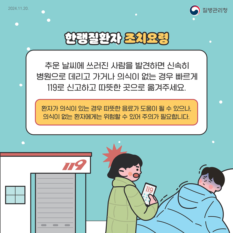 한랭질환자 조치요청  추운 날씨에 쓰러진 사람을 발견하면 신속히 병원으로 데리고 가거나 의식이 없는 경우 빠르게 119로 신고하고 따뜻한 곳으로 옮겨주세요.  환자가 의식이 있는 경우 따뜻한 음료가 도움이 될 수 있으나, 의식이 없는 환자에게는 위험할 수 있어 주의가 필요합니다.