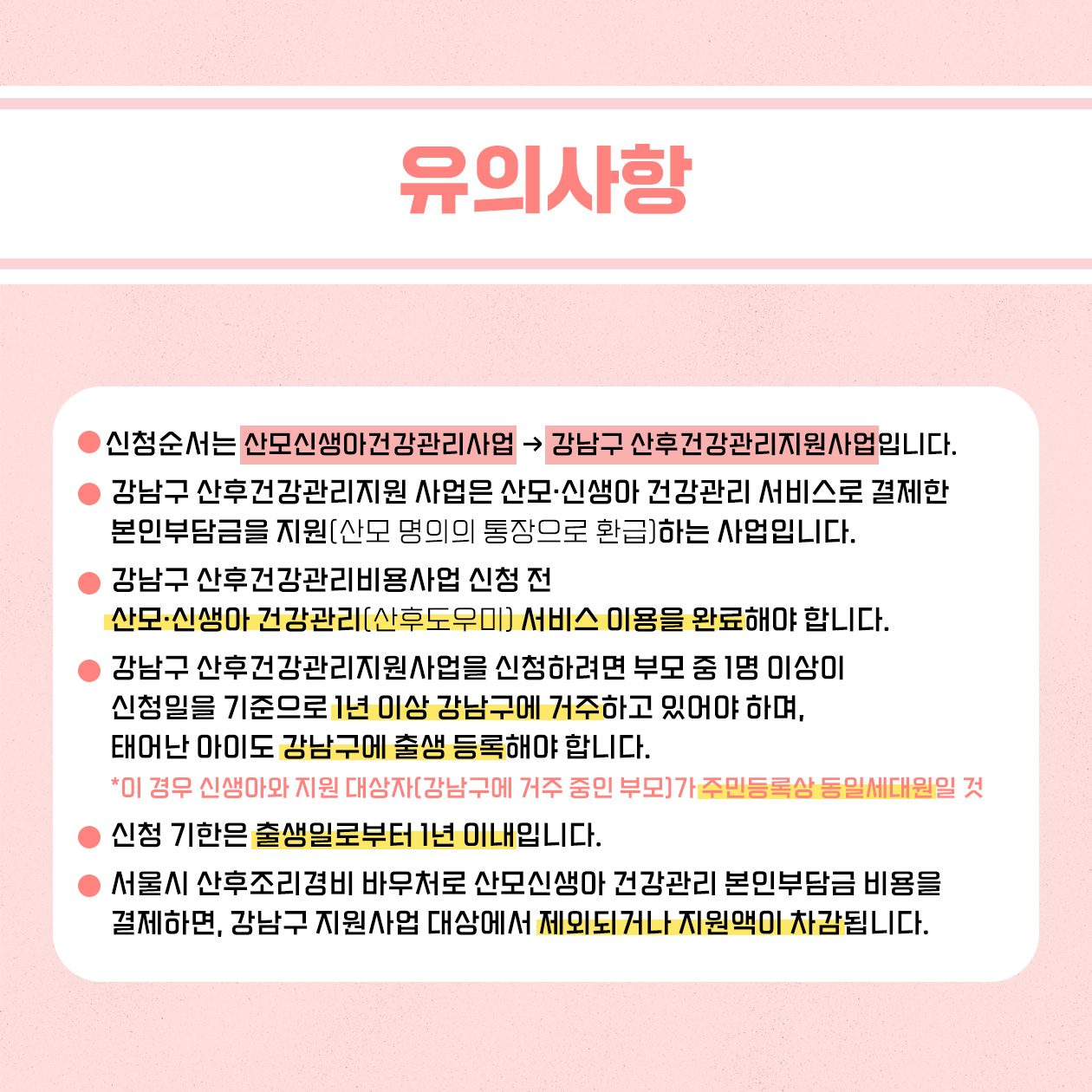 신청 전 다음의 유의사항을 기억해 주세요. 신청순서는 산모·신생아건강관리 서비스 → 강남구 산후건강관리지원사업 순입니다. 강남구 산후건강관리지원사업은 산모·신생아건강관리 서비스로 결제한 본인 부담금을 산모 명의의 통장으로 환급해 드리는 사업입니다. 강남구 산후건강관리지원사업 신청 전 산모·신생아 건강관리 서비스 이용을 완료해야 합니다. 강남구 산후건강관리지원사업을 신청하려면 부모 중 1명이 신청일을 기준으로 1년 이상 강남구에 거주하고 있어야 하며, 태어난 아이도 강남구에 출생 등록해야 합니다. 이때 신생아와 지원대상(강남구에 거주 중인 부모)가 주민등록상 동일세대원이어야 합니다. 신청 기한은 출생일로부터 1년 이내입니다. 서울시 산후조리경비 바우처로 산모·신생아 건강관리 서비스 본인부담금을 결제하면 강남구 산후건강관리지원사업 대상에서 제외되거나 지원액이 차감됩니다.