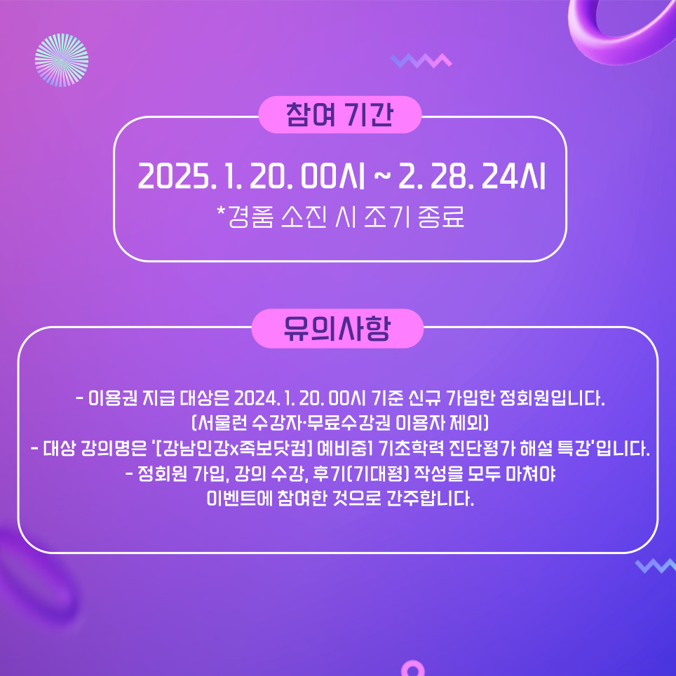 참여기간은 1월 20일 자정부터 2월 28일 밤 12시까지입니다. 이용권 지급대상은 1월 20일 기준 신규 가입한 정회원이며,  서울런 수강자나 무료수강권 대상자는 제외입니다. 대상 강의명은 '[강남인강x족보닷컴] 예비중1 기초학력 진단평가 해설 특강'입니다. 정회원 가입, 강의 수강, 후기(기대평) 작성을 모두 마쳐야 이벤트에 참여한 것으로 간주합니다.