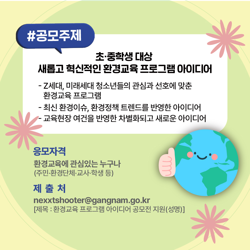 공모주제는 초·중학생 대상 새롭고 혁신적인 환경교육 프로그램 아이디어입니다. Z세대·미래세대 청소년들의 관심과 선호에 맞춘 환경교육 프로그램, 최신 환경이슈와 환경정책 트렌드를 반영한 아이디어, 교육현장 여건을 반영한 차별화되고 새로운 아이디어가 있다면 참여해 주세요. 주민·환경단체·교사·학생 등 환경교육에 관심 있는 누구나 응모할 수 있습니다.  ‘환경교육 프로그램 아이디어 공모전 지원(성명)’으로 기재해 nexxtshooter@gangnam.go.kr 메일로 관련 서류를 제출하시면 됩니다.