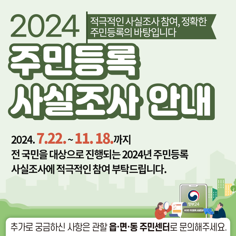 2024년 주민등록 사실조사에 참여해 주세요2024. 7. 22. ~ 2024. 11. 18. 까지국민 여러분의 적극적인 참여 부탁드립니다.