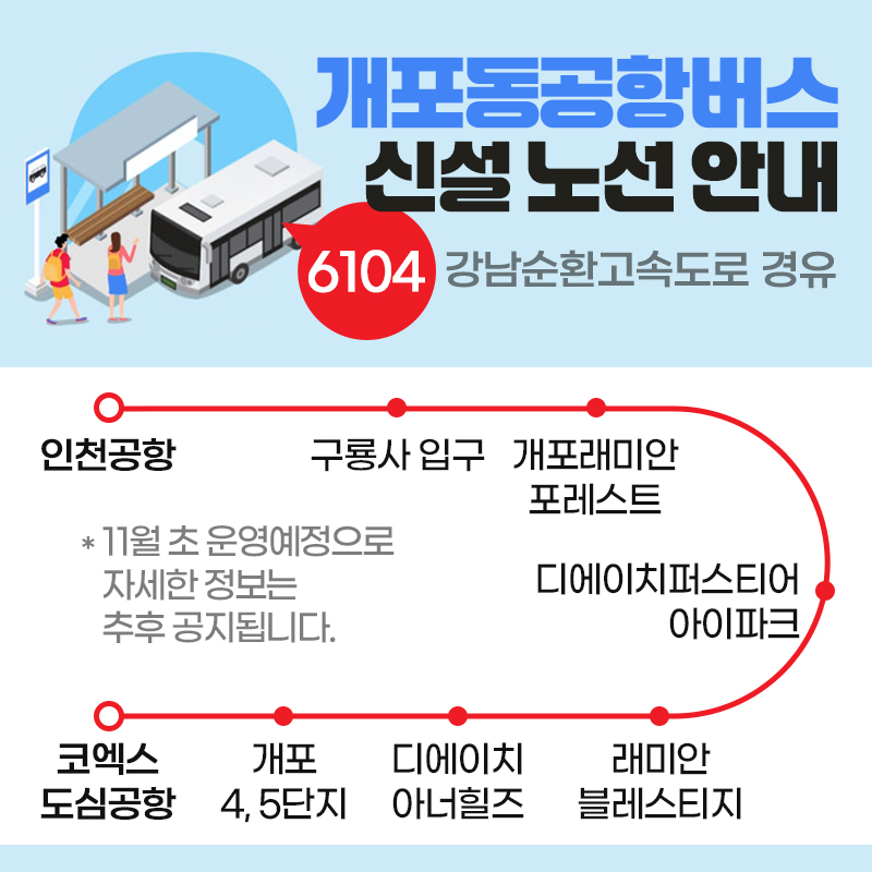 개포동공항버스 신설 노선 안내6104 강남순환고속도로 경유인천공항 - 구룡사 입구 - 개포래미안 포레스트 - 디에이치퍼스티어 아이파크 - 래미안 블레스티지 - 디에이치 아너힐즈 - 개포 4, 5단지 - 코엑스 도심공항11월 초 운영예정으로 자세한 정보는 추후 공지됩니다. 